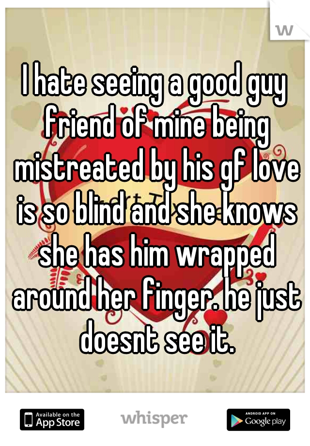 I hate seeing a good guy friend of mine being mistreated by his gf love is so blind and she knows she has him wrapped around her finger. he just doesnt see it.