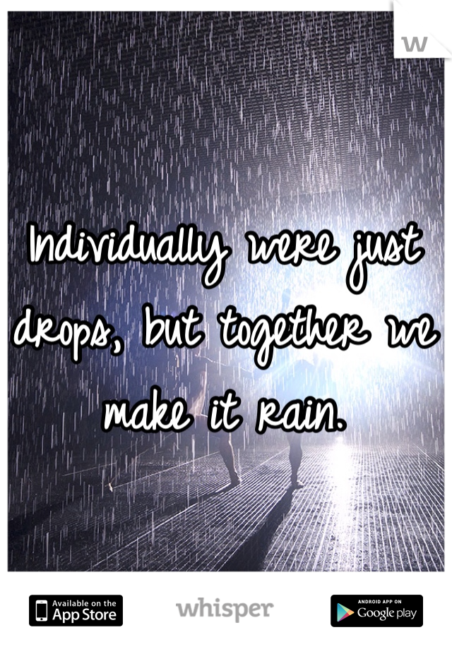 Individually were just drops, but together we make it rain.