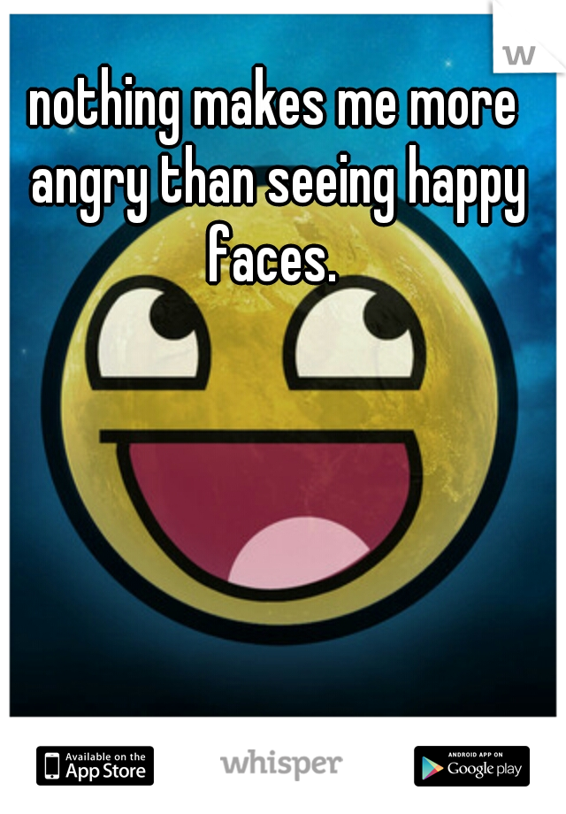 nothing makes me more angry than seeing happy faces. 