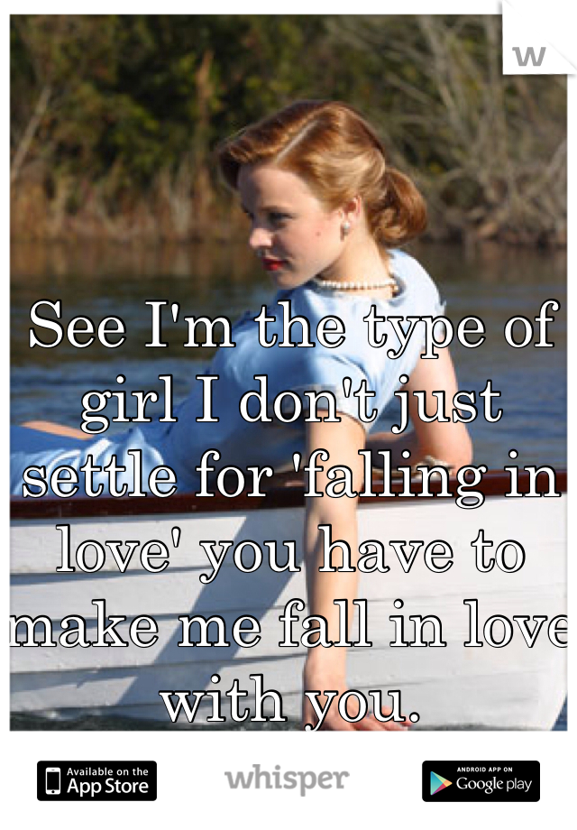See I'm the type of girl I don't just settle for 'falling in love' you have to make me fall in love with you.