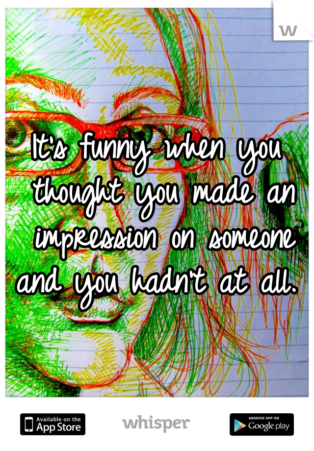 It's funny when you thought you made an impression on someone and you hadn't at all. 