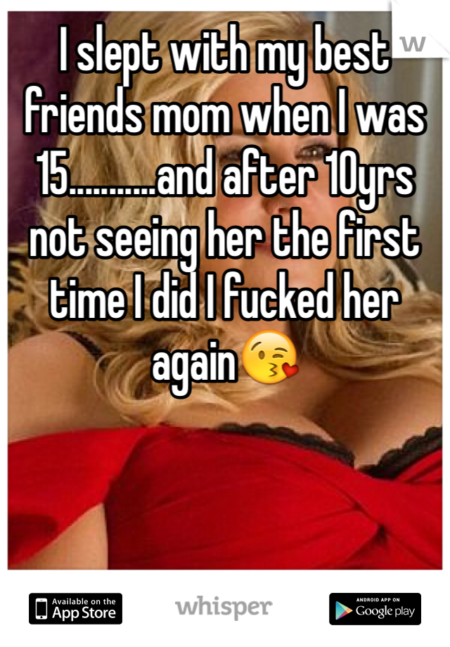 I slept with my best friends mom when I was 15...........and after 10yrs not seeing her the first time I did I fucked her again😘