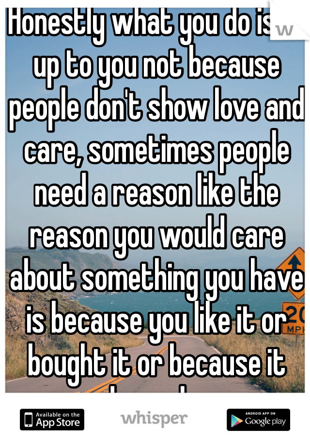 Honestly what you do is all up to you not because people don't show love and care, sometimes people need a reason like the reason you would care about something you have is because you like it or bought it or because it made you happy