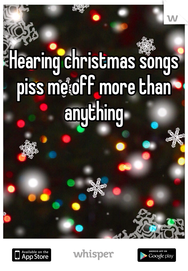 Hearing christmas songs piss me off more than anything