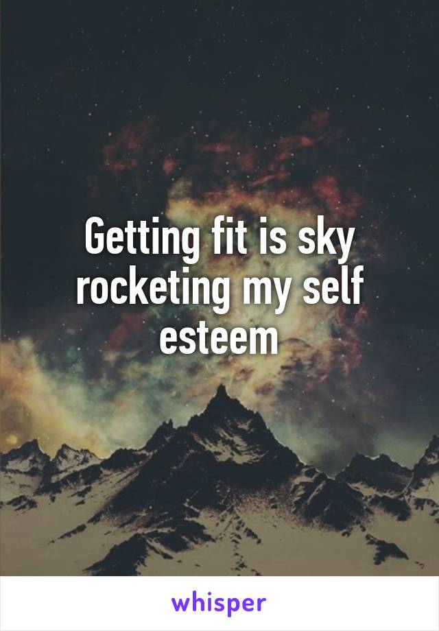 Getting fit is sky rocketing my self esteem

