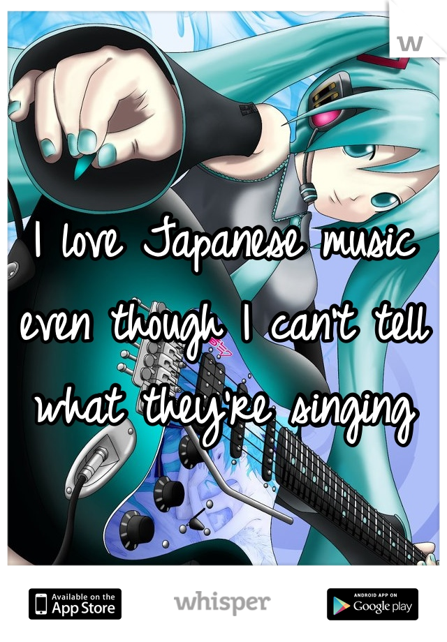 I love Japanese music even though I can't tell what they're singing 