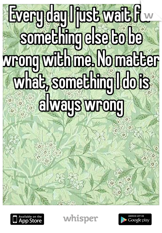 Every day I just wait for something else to be wrong with me. No matter what, something I do is always wrong