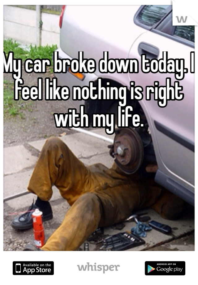 My car broke down today. I feel like nothing is right with my life.