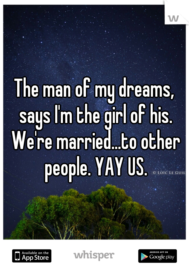 The man of my dreams, says I'm the girl of his. We're married...to other people. YAY US.