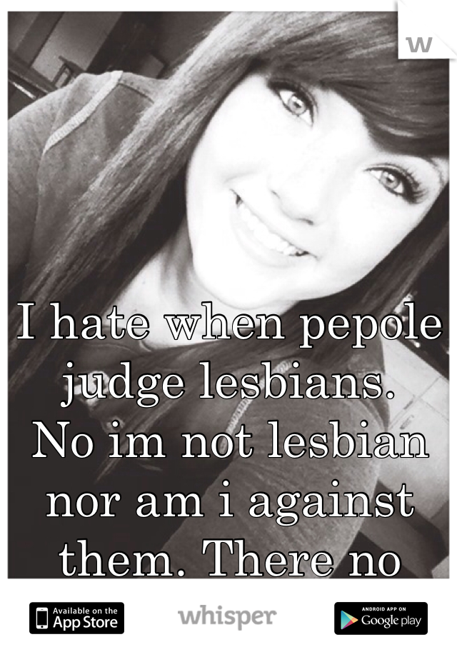 I hate when pepole judge lesbians.
No im not lesbian nor am i against them. There no diffrent.