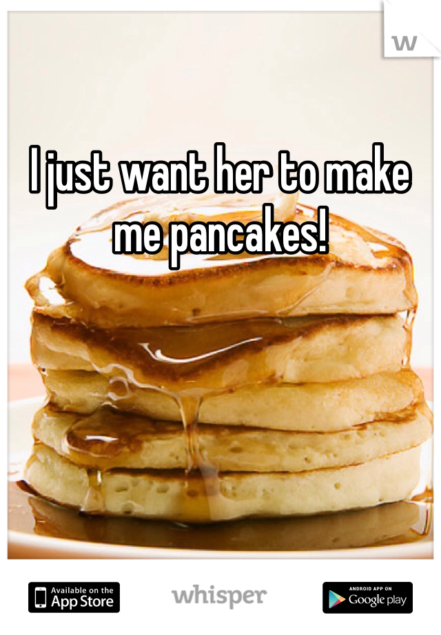 I just want her to make me pancakes!