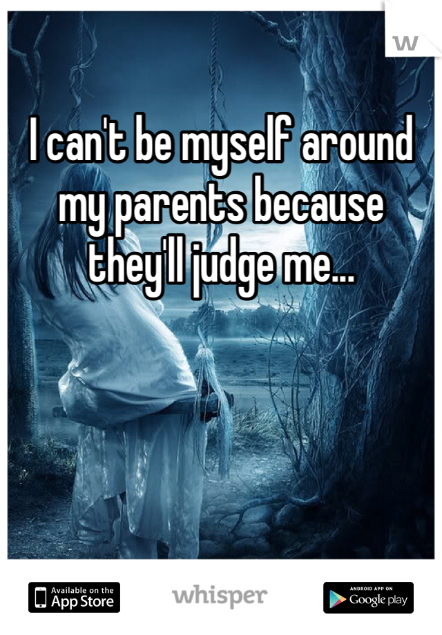 I can't be myself around my parents because they'll judge me...
