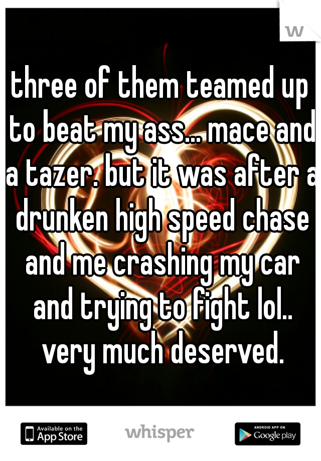three of them teamed up to beat my ass... mace and a tazer. but it was after a drunken high speed chase and me crashing my car and trying to fight lol.. very much deserved.