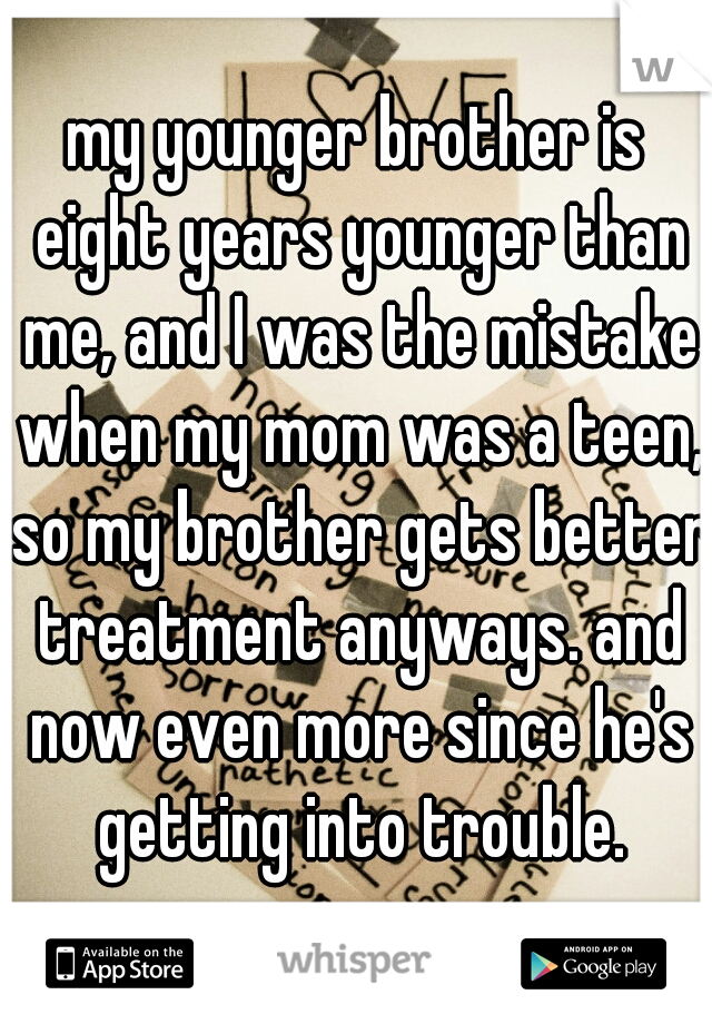 my younger brother is eight years younger than me, and I was the mistake when my mom was a teen, so my brother gets better treatment anyways. and now even more since he's getting into trouble.