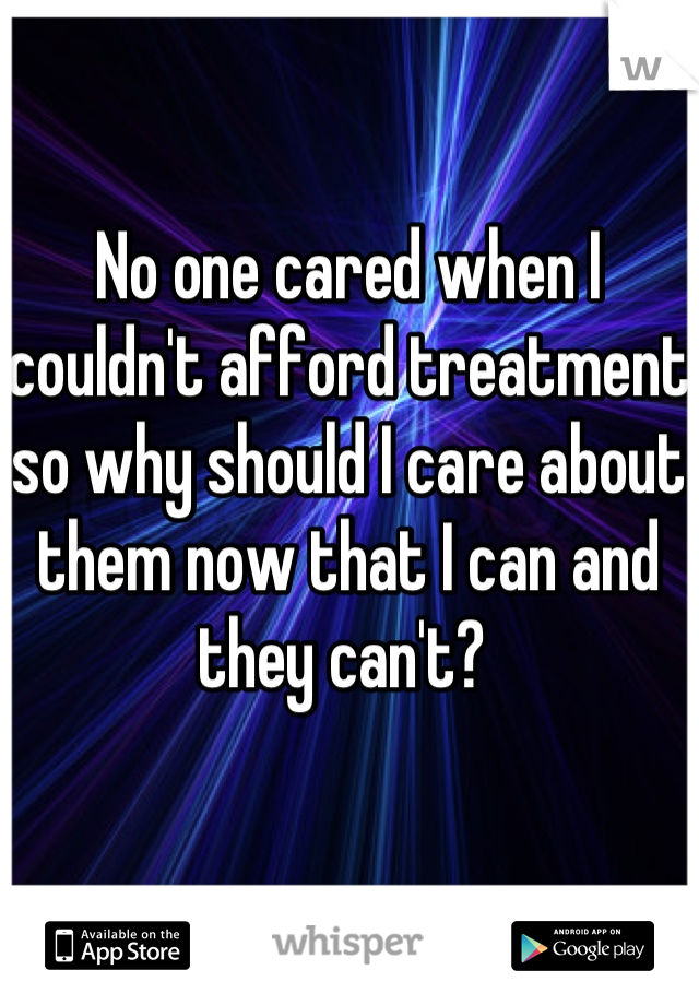 No one cared when I couldn't afford treatment so why should I care about them now that I can and they can't? 
