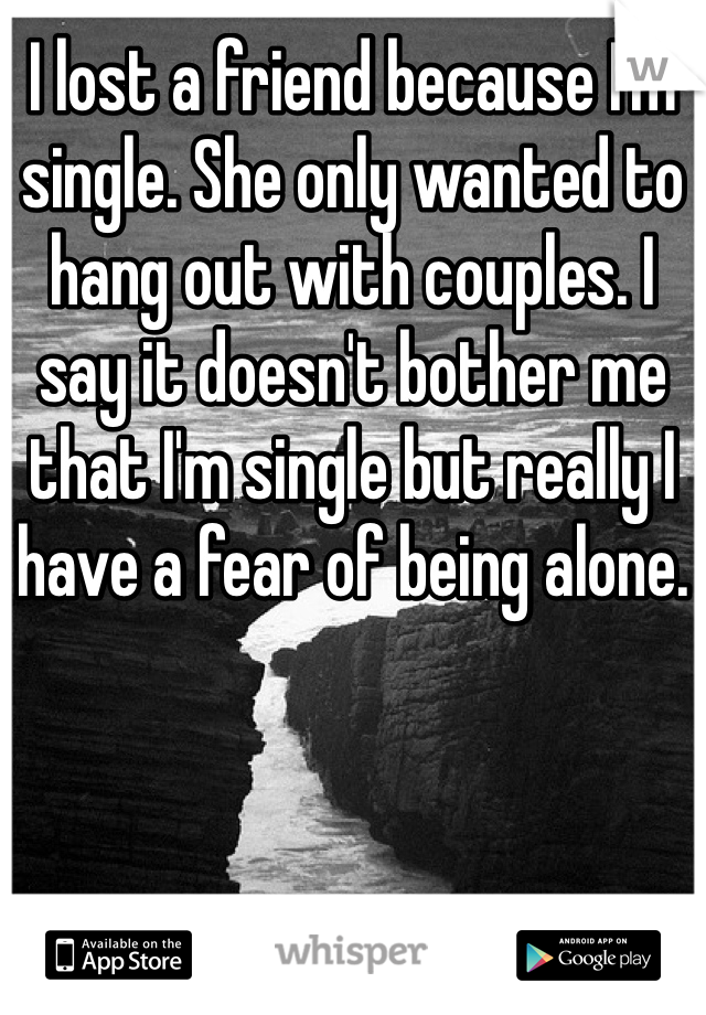 I lost a friend because I'm single. She only wanted to hang out with couples. I say it doesn't bother me that I'm single but really I have a fear of being alone.