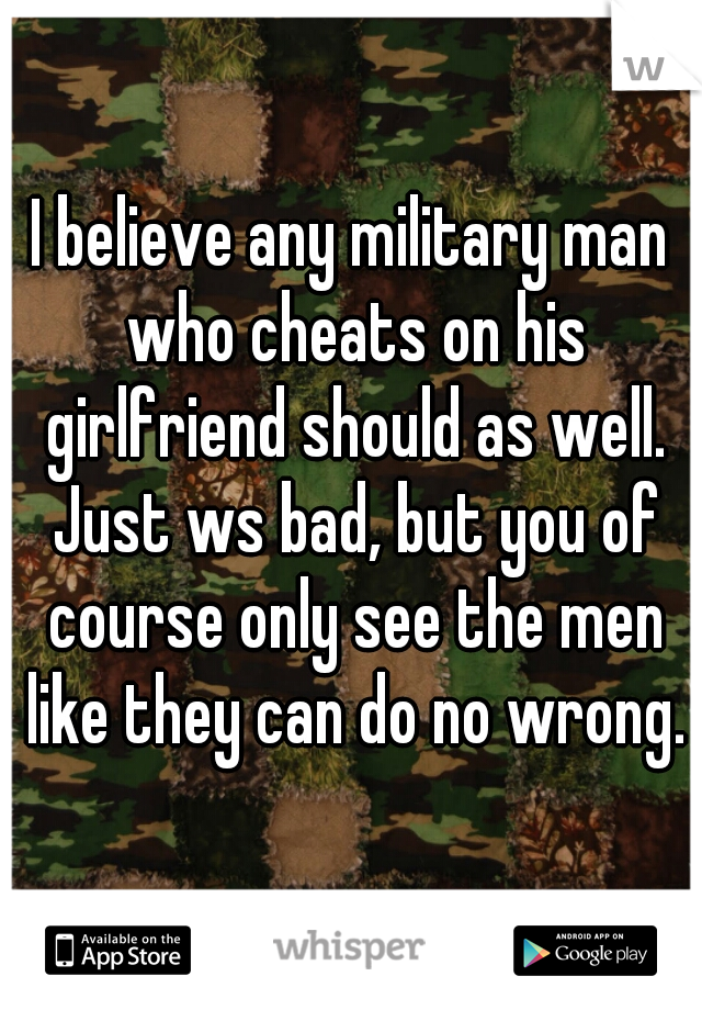 I believe any military man who cheats on his girlfriend should as well. Just ws bad, but you of course only see the men like they can do no wrong.