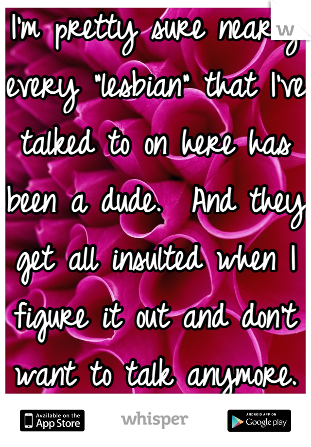I'm pretty sure nearly every "lesbian" that I've talked to on here has been a dude.  And they get all insulted when I figure it out and don't want to talk anymore.