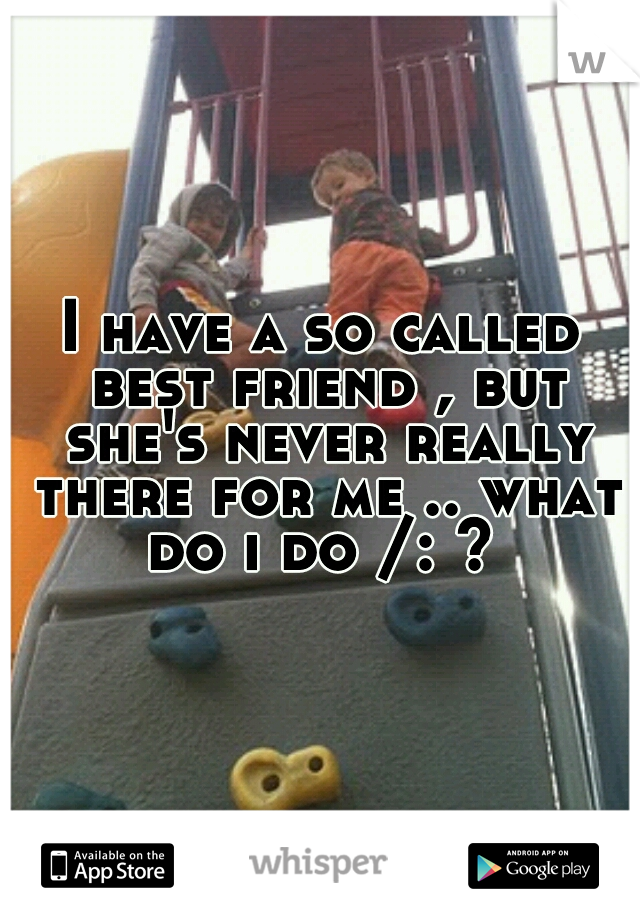 I have a so called best friend , but she's never really there for me .. what do i do /: ? 