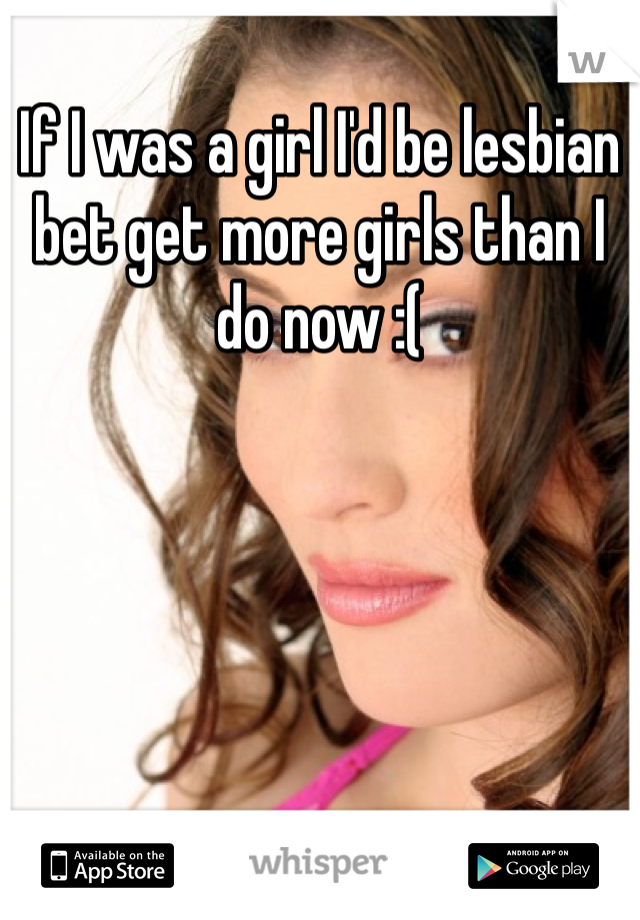 If I was a girl I'd be lesbian bet get more girls than I do now :( 
