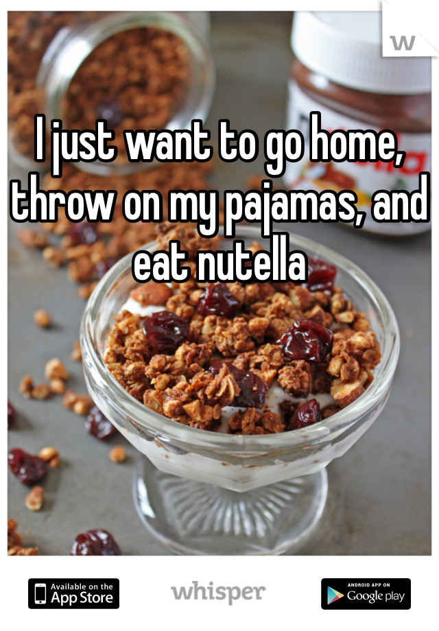 I just want to go home, throw on my pajamas, and eat nutella 