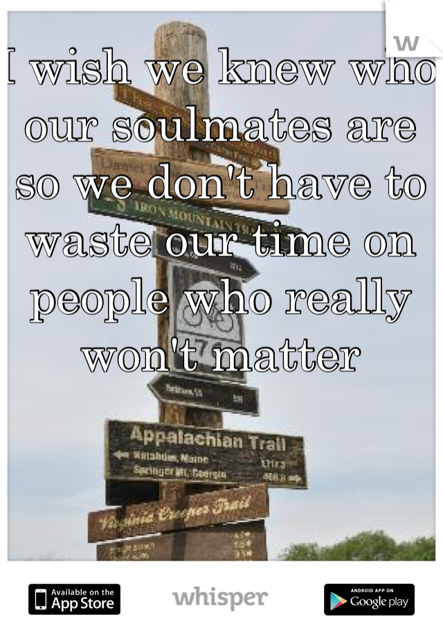 I wish we knew who our soulmates are so we don't have to waste our time on people who really won't matter 