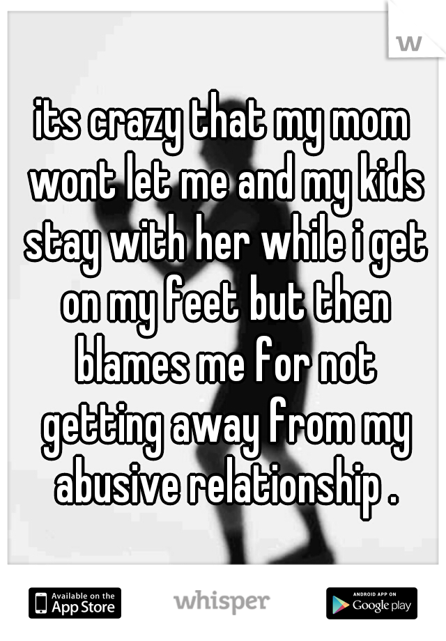 its crazy that my mom wont let me and my kids stay with her while i get on my feet but then blames me for not getting away from my abusive relationship .