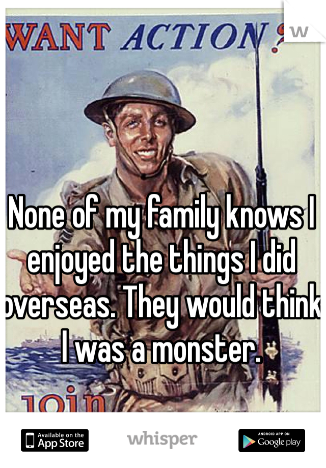 None of my family knows I enjoyed the things I did overseas. They would think I was a monster. 
