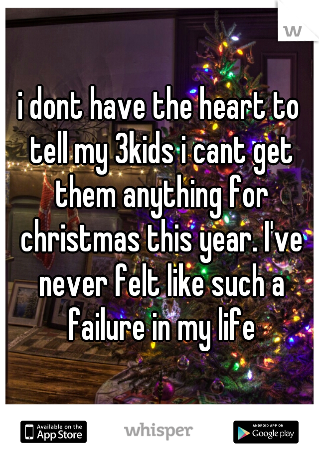 i dont have the heart to tell my 3kids i cant get them anything for christmas this year. I've never felt like such a failure in my life
