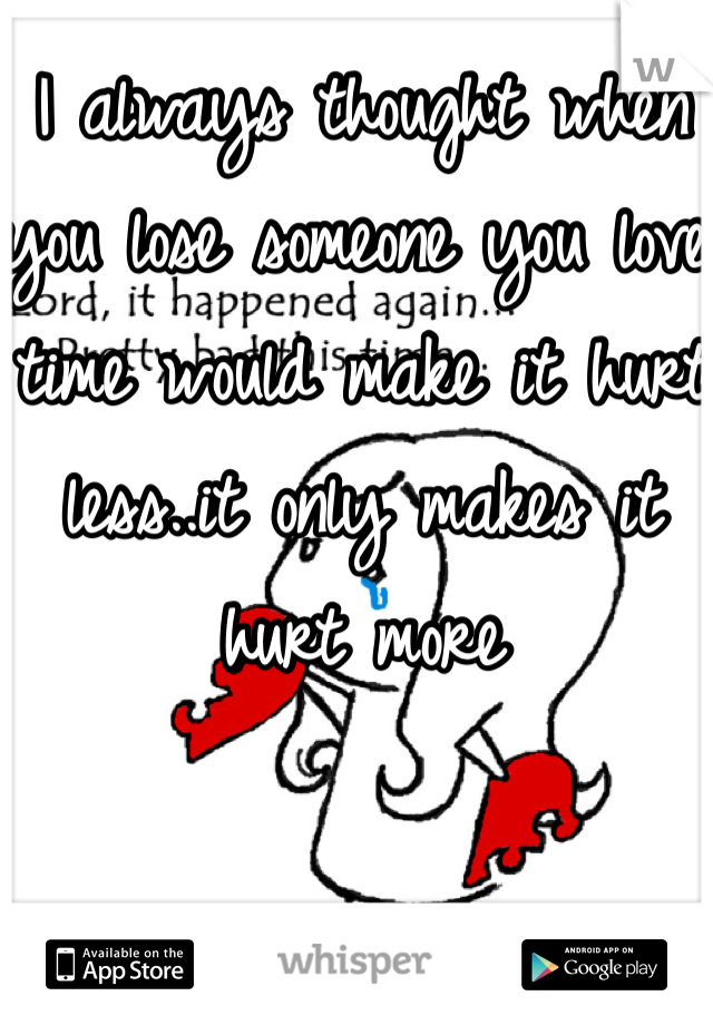 I always thought when you lose someone you love time would make it hurt less..it only makes it hurt more
