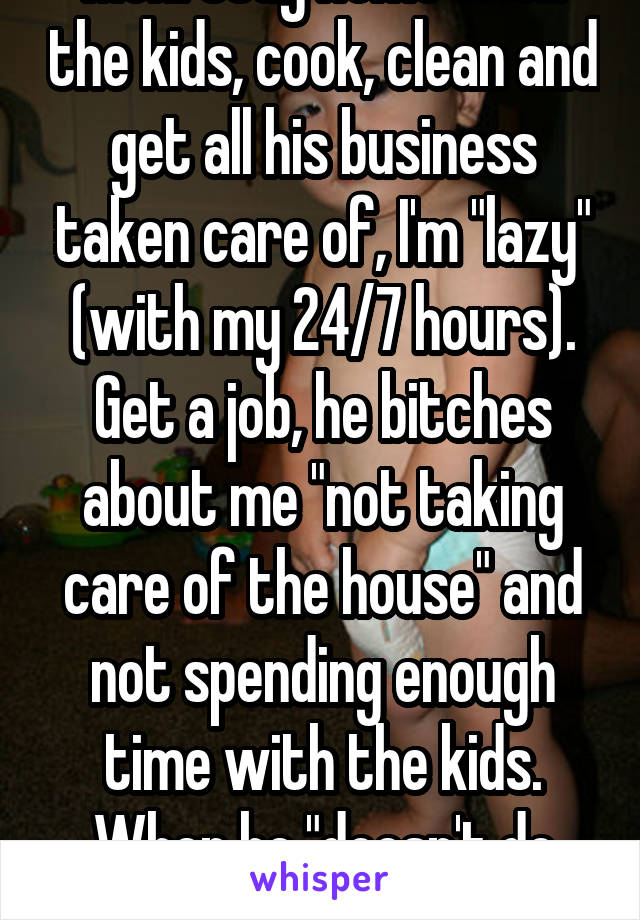 Men! Stay home with the kids, cook, clean and get all his business taken care of, I'm "lazy" (with my 24/7 hours). Get a job, he bitches about me "not taking care of the house" and not spending enough time with the kids. When he "doesn't do diapers." I can't win. 