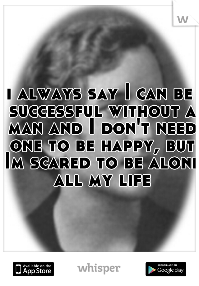 i always say I can be successful without a man and I don't need one to be happy, but Im scared to be alone all my life