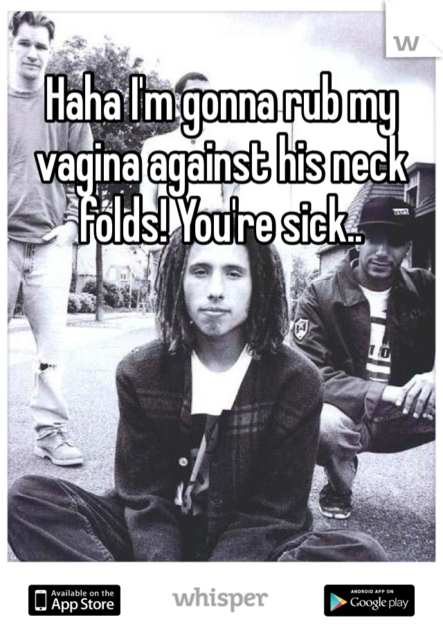 Haha I'm gonna rub my vagina against his neck folds! You're sick.. 