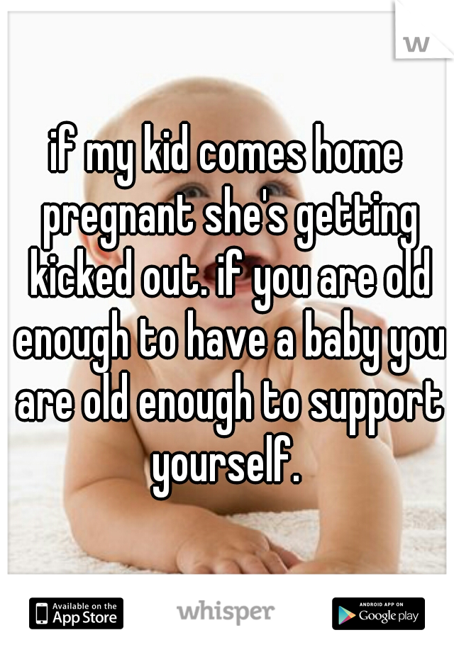 if my kid comes home pregnant she's getting kicked out. if you are old enough to have a baby you are old enough to support yourself. 