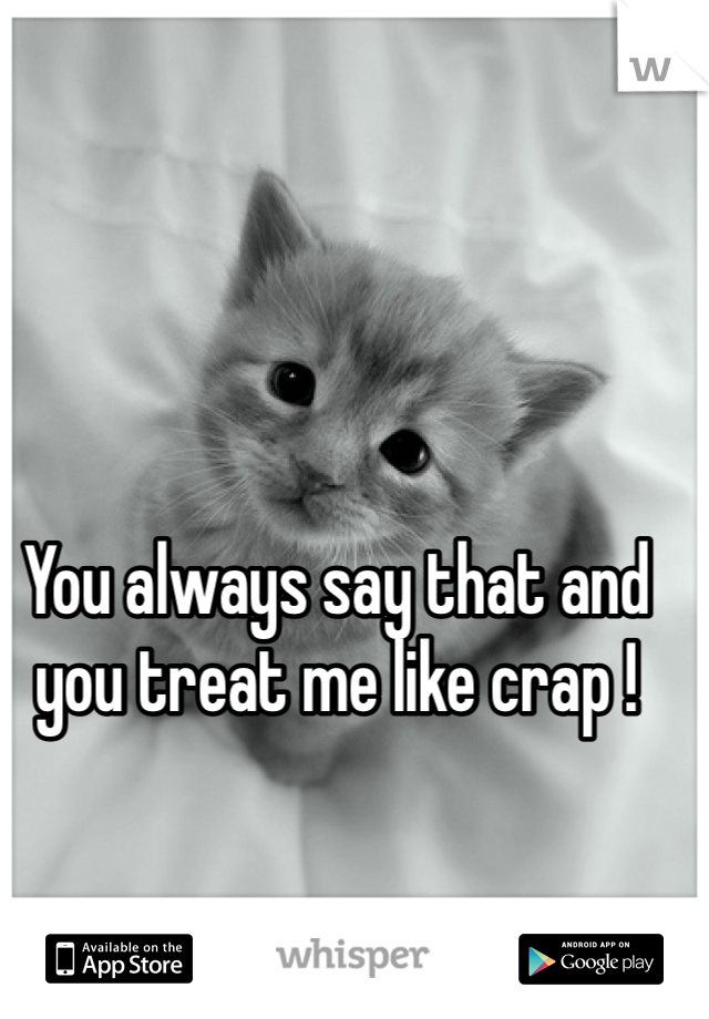 You always say that and you treat me like crap !