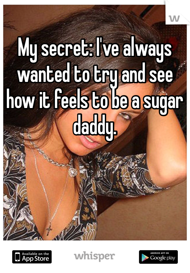 My secret: I've always wanted to try and see how it feels to be a sugar daddy. 