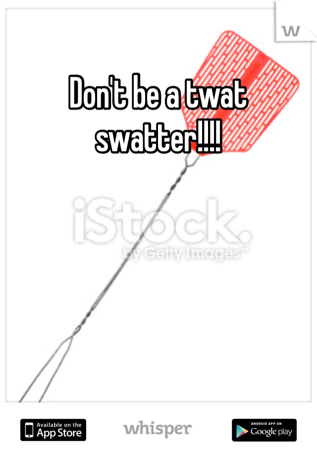 Don't be a twat swatter!!!!