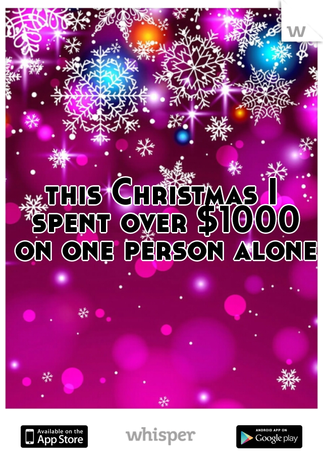 this Christmas I spent over $1000 on one person alone.