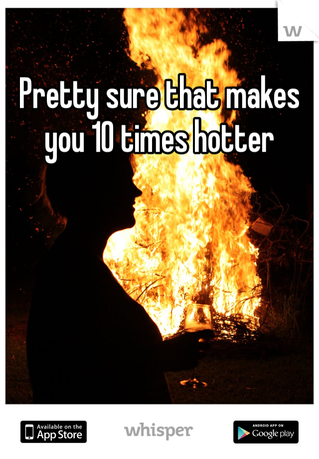 Pretty sure that makes you 10 times hotter