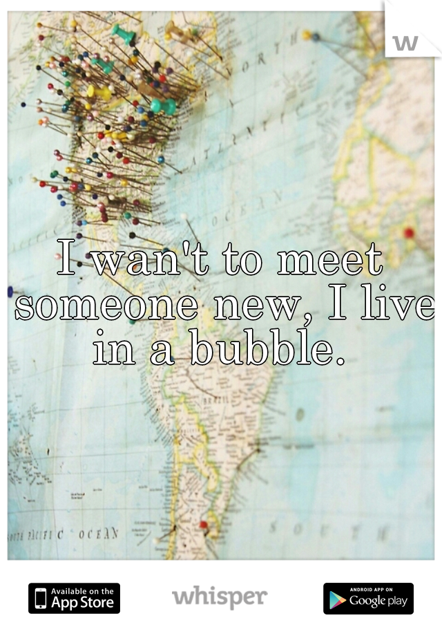 I wan't to meet someone new, I live in a bubble. 
