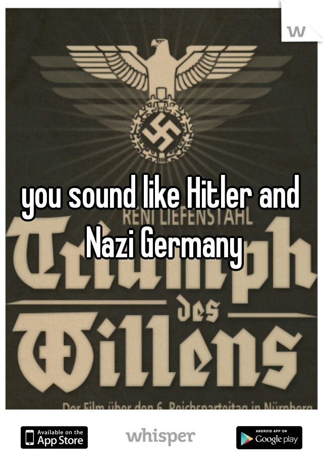 you sound like Hitler and Nazi Germany