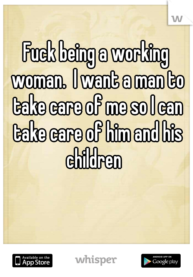 Fuck being a working woman.  I want a man to take care of me so I can take care of him and his children  