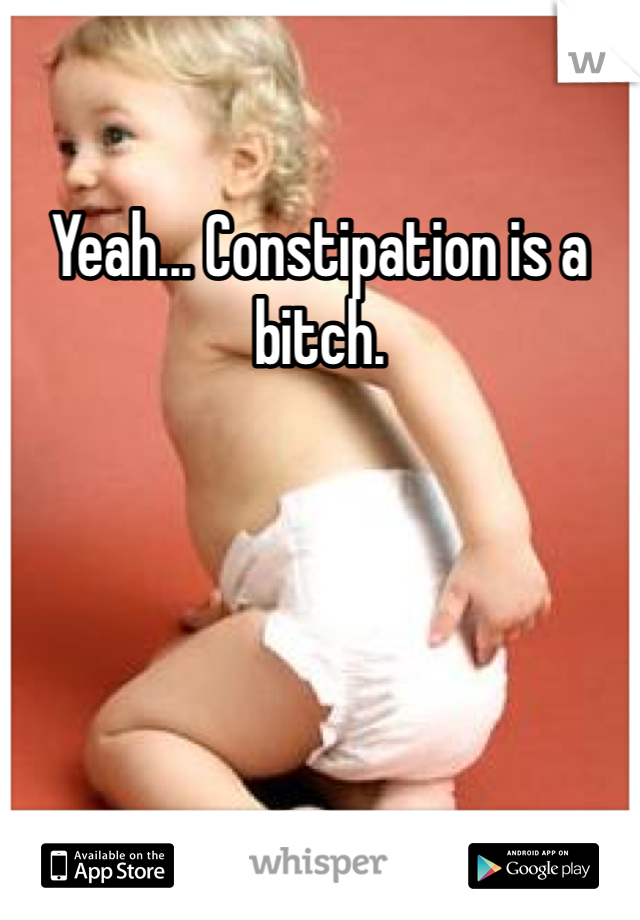 Yeah... Constipation is a bitch.