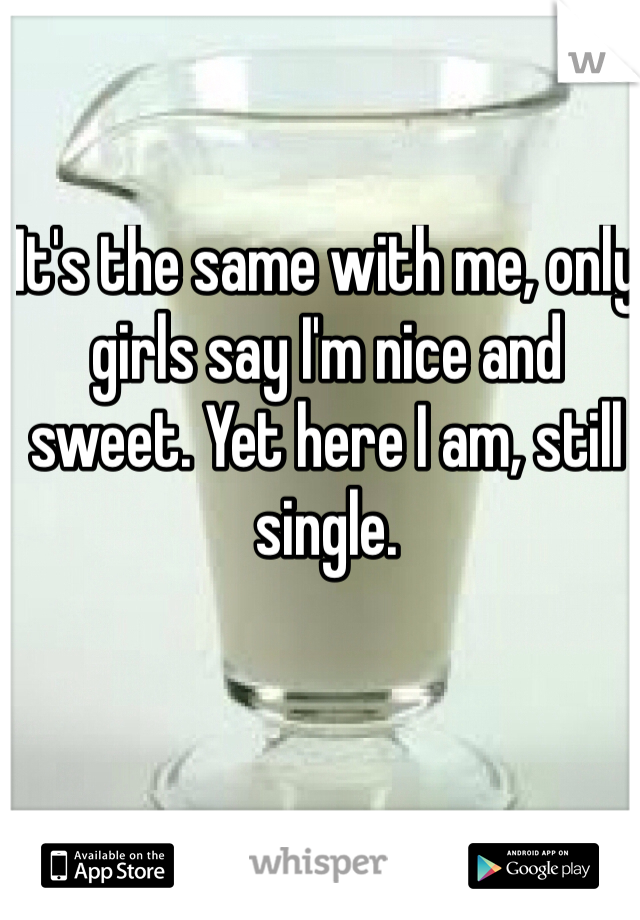 It's the same with me, only girls say I'm nice and sweet. Yet here I am, still single.