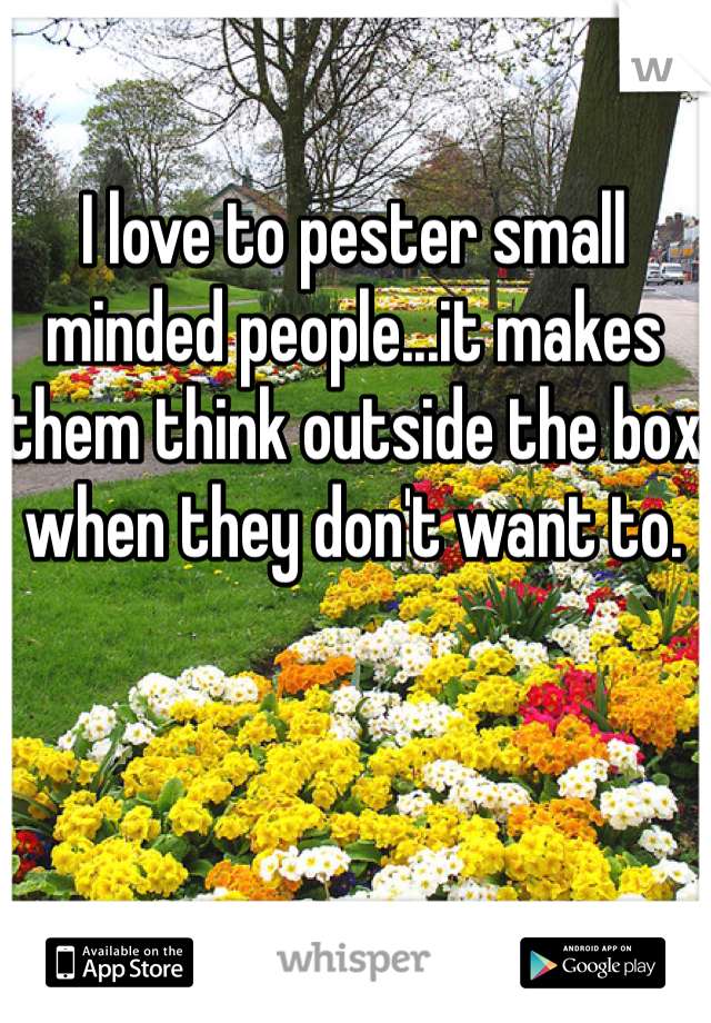 I love to pester small minded people...it makes them think outside the box when they don't want to.