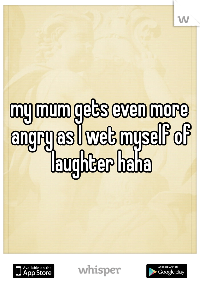 my mum gets even more angry as I wet myself of laughter haha