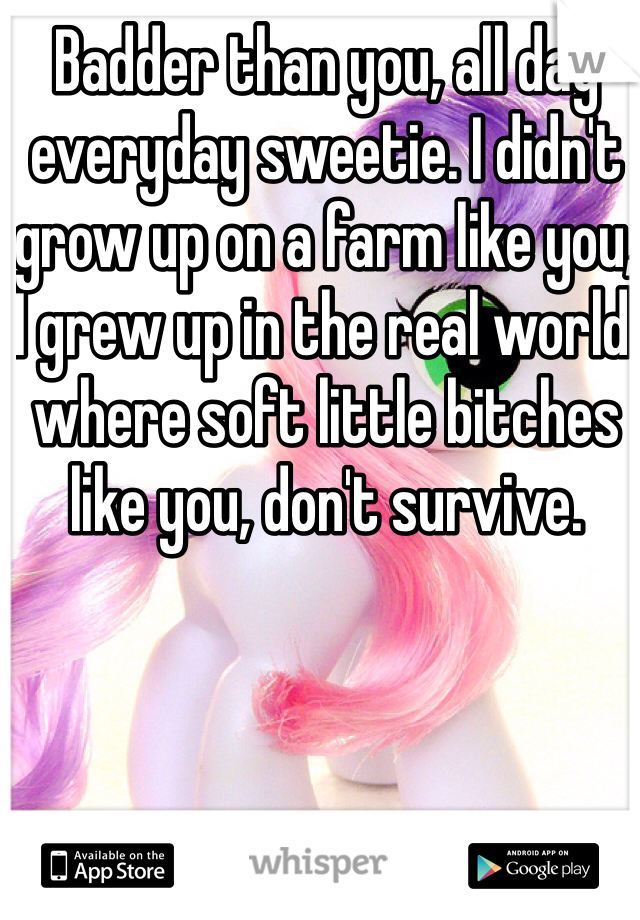 Badder than you, all day everyday sweetie. I didn't grow up on a farm like you, I grew up in the real world  where soft little bitches like you, don't survive. 
