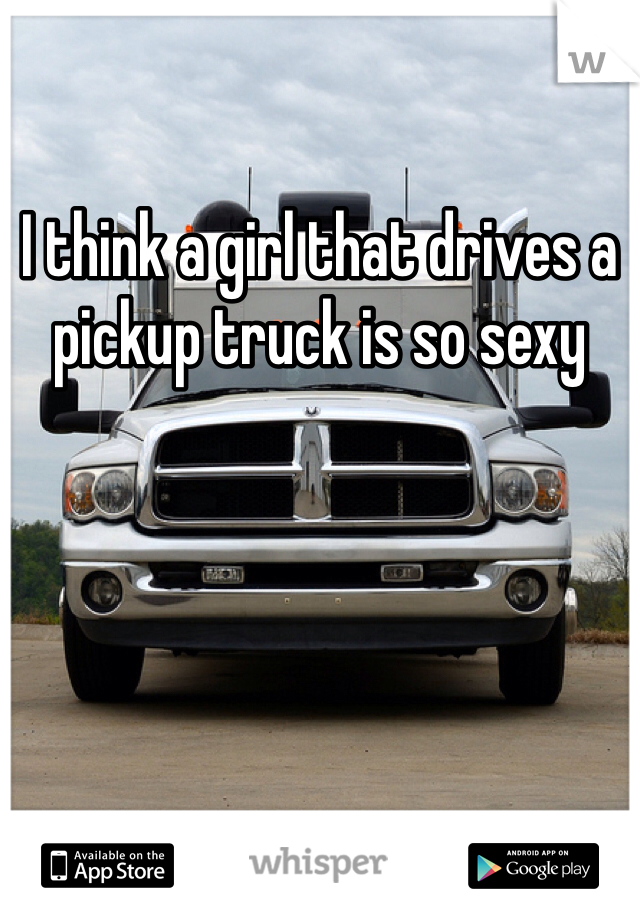 I think a girl that drives a pickup truck is so sexy