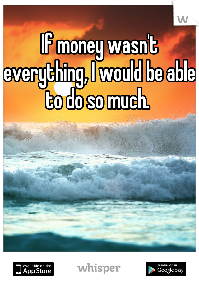If money wasn't everything, I would be able to do so much. 