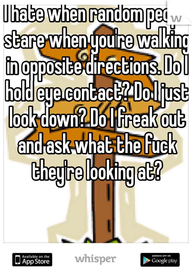 I hate when random people stare when you're walking in opposite directions. Do I hold eye contact? Do I just look down? Do I freak out and ask what the fuck they're looking at? 